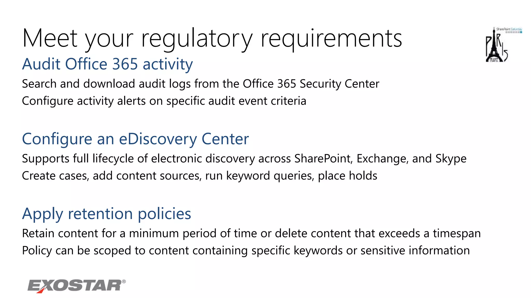 Meet your regulatory requirements
Audit Office 365 activity
Search and download audit logs from the Office 365 Security Center
Configure activity alerts on specific audit event criteria
Configure an eDiscovery Center
Supports full lifecycle of electronic discovery across SharePoint, Exchange, and Skype
Create cases, add content sources, run keyword queries, place holds
Apply retention policies
Retain content for a minimum period of time or delete content that exceeds a timespan
Policy can be scoped to content containing specific keywords or sensitive information
 