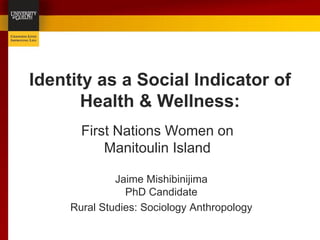 Identity as a Social Indicator of
       Health & Wellness:
       First Nations Women on
           Manitoulin Island

              Jaime Mishibinijima
                PhD Candidate
     Rural Studies: Sociology Anthropology
 