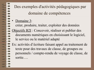 Des exemples d'activités pédagogiques par domaine de compétences   Domaine 3 :  créer, produire, traiter, exploiter des données  Objectifs B2I  : Concevoir, réaliser et publier des documents numériques en choisissant le logiciel, le service ou le matériel adapté  Ex: activités d’écriture faisant appel au traitement de texte pour des travaux de classe, de groupes ou personnels / compte-rendu de voyage de classe, de sortie….  