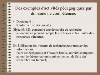 Des exemples d'activités pédagogiques par domaine de compétences Domaine 4 : S’informer, se documenter  Objectifs B2I: construire une démarche de recherche autonome en prenant compte les richesses et les limites des ressources d'Internet.  Ex: Utilisation des moteurs de recherche pour trouver des informations Faire des webquests et Treasure Hunts (activités complètes autour de thèmes culturels qui permettent de faire des recherches sur Internet)  