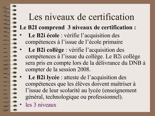 Les niveaux de certification  Le B2I comprend  3 niveaux de certification :   Le B2i école  : vérifie l’acquisition des compétences à l’issue de l’école primaire   Le B2i collège  : vérifie l’acquisition des compétences à l’issue du collège. Le B2i collège sera pris en compte lors de la délivrance du DNB à compter de la session 2008.   Le B2i lycée  : atteste de l’acquisition des compétences que les élèves doivent maîtriser à l’issue de leur scolarité au lycée (enseignement général, technologique ou professionnel). les 3 niveaux 