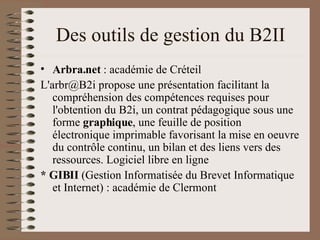 Des outils de gestion du B2II Arbra.net  : académie de Créteil L'arbr@B2i propose une présentation facilitant la compréhension des compétences requises pour l'obtention du B2i, un contrat pédagogique sous une forme  graphique , une feuille de position électronique imprimable favorisant la mise en oeuvre du contrôle continu, un bilan et des liens vers des ressources. Logiciel libre en ligne  * GIBII  (Gestion Informatisée du Brevet Informatique et Internet) : académie de Clermont 