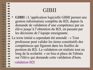 GIBII GIBII :  L’application logicielle GIBII permet une gestion informatisée complète du B2I, depuis la demande de validation d’une compétence par un élève jusqu’à l’obtention du B2I, en passant par les décisions de l’équipe enseignante.  Le texte initial a cependant été amendé : « Tout professeur peut valider les items constitutifs des compétences qui figurent dans les feuilles de position du B2i. La validation est réalisée tout au long de la scolarité. » en lieu et place de l'alinéa sur l'élève qui demande cette validation d'item.  validation B2I 