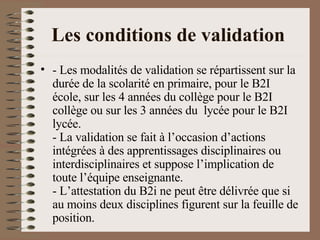 Les conditions de validation   - Les modalités de validation se répartissent sur la durée de la scolarité en primaire, pour le B2I école, sur les 4 années du collège pour le B2I collège ou sur les 3 années du  lycée pour le B2I lycée. - La validation se fait à l’occasion d’actions intégrées à des apprentissages disciplinaires ou interdisciplinaires et suppose l’implication de toute l’équipe enseignante. - L’attestation du B2i ne peut être délivrée que si au moins deux disciplines figurent sur la feuille de position. 