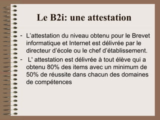 Le B2i: une attestation   L’attestation du niveau obtenu pour le Brevet informatique et Internet est délivrée par le directeur d’école ou le chef d’établissement. L' attestation est délivrée à tout élève qui a obtenu 80% des items avec un minimum de 50% de réussite dans chacun des domaines de compétences 