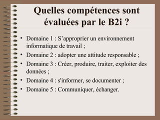 Quelles compétences sont évaluées par le B2i ? Domaine 1 : S’approprier un environnement informatique de travail ;  Domaine 2 : adopter une attitude responsable ;  Domaine 3 : Créer, produire, traiter, exploiter des données ;  Domaine 4 : s'informer, se documenter ;  Domaine 5 : Communiquer, échanger.  