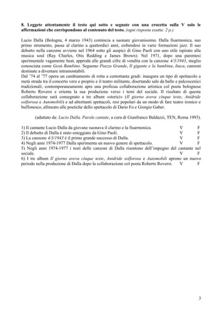 8. Leggete attentamente il testo qui sotto e segnate con una crocetta sulla V solo le
affermazioni che corrispondono al contenuto del testo. (ogni risposta esatta: 2 p.)

Lucio Dalla (Bologna, 4 marzo 1943) comincia a suonare giovanissimo. Dalla fisarmonica, suo
primo strumento, passa al clarino a quattordici anni, esibendosi in varie formazioni jazz. Il suo
debutto nella canzone avviene nel 1964 sotto gli auspici di Gino Paoli con uno stile ispirato alla
musica soul (Ray Charles, Otis Redding e James Brown). Nel 1971, dopo una parentesi
sperimentale vagamente beat, approda alle grandi cifre di vendita con la canzone 4/3/1943, meglio
conosciuta come Gesù Bambino. Seguono Piazza Grande, Il gigante e la bambina, Itaca, canzoni
destinate a diventare intramontabili.
Dal ’74 al ’77 opera un cambiamento di rotta a centottanta gradi: inaugura un tipo di spettacolo a
metà strada tra il concerto vero e proprio e il teatro militante, disertando sale da ballo e palcoscenici
tradizionali; contemporaneamente apre una proficua collaborazione artistica col poeta bolognese
Roberto Roversi e orienta la sua produzione verso i temi del sociale. Il risultato di questa
collaborazione sarà consegnato a tre album «storici» (Il giorno aveva cinque teste, Anidride
solforosa e Automobili) e ad altrettanti spettacoli, resi popolari da un modo di fare teatro ironico e
buffonesco, allineato alle poetiche dello spettacolo di Dario Fo e Giorgio Gaber.

        (adattato da: Lucio Dalla. Parole cantate, a cura di Gianfranco Baldazzi, TEN, Roma 1993).

1) Il cantante Lucio Dalla da giovane suonava il clarino e la fisarmonica.          V       F
2) Il debutto di Dalla è stato osteggiato da Gino Paoli.                            V       F
3) La canzone 4/3/1943 è il primo grande successo di Dalla.                         V       F
4) Negli anni 1974-1977 Dalla sperimenta un nuovo genere di spettacolo.             V       F
5) Negli anni 1974-1977 i testi delle canzoni di Dalla risentono dell’impegno del cantante nel
sociale.                                                                            V       F
6) I tre album Il giorno aveva cinque teste, Anidride solforosa e Automobili aprono un nuovo
periodo nella produzione di Dalla dopo la collaborazione col poeta Roberto Roversi. V       F




                                                                                                       3
 