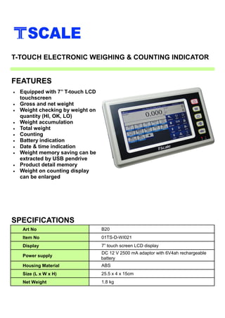 • Equipped with 7’’ T-touch LCD
touchscreen
• Gross and net weight
• Weight checking by weight on
quantity (HI, OK, LO)
• Weight accumulation
• Total weight
• Counting
• Battery indication
• Date & time indication
• Weight memory saving can be
extracted by USB pendrive
• Product detail memory
• Weight on counting display
can be enlarged
SPECIFICATIONS
FEATURES
T-TOUCH ELECTRONIC WEIGHING & COUNTING INDICATOR
Art No B20
Item No 01TS-D-WI021
Display 7” touch screen LCD display
Power supply
DC 12 V 2500 mA adaptor with 6V4ah rechargeable
battery
Housing Material ABS
Size (L x W x H) 25.5 x 4 x 15cm
Net Weight 1.8 kg
 