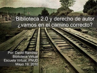 Biblioteca 2.0 y derecho de autor ¿vamos en el camino correcto? Por: David Ramírez Biblioteca Virtual Escuela Virtual, PNUD Mayo 19, 2010 