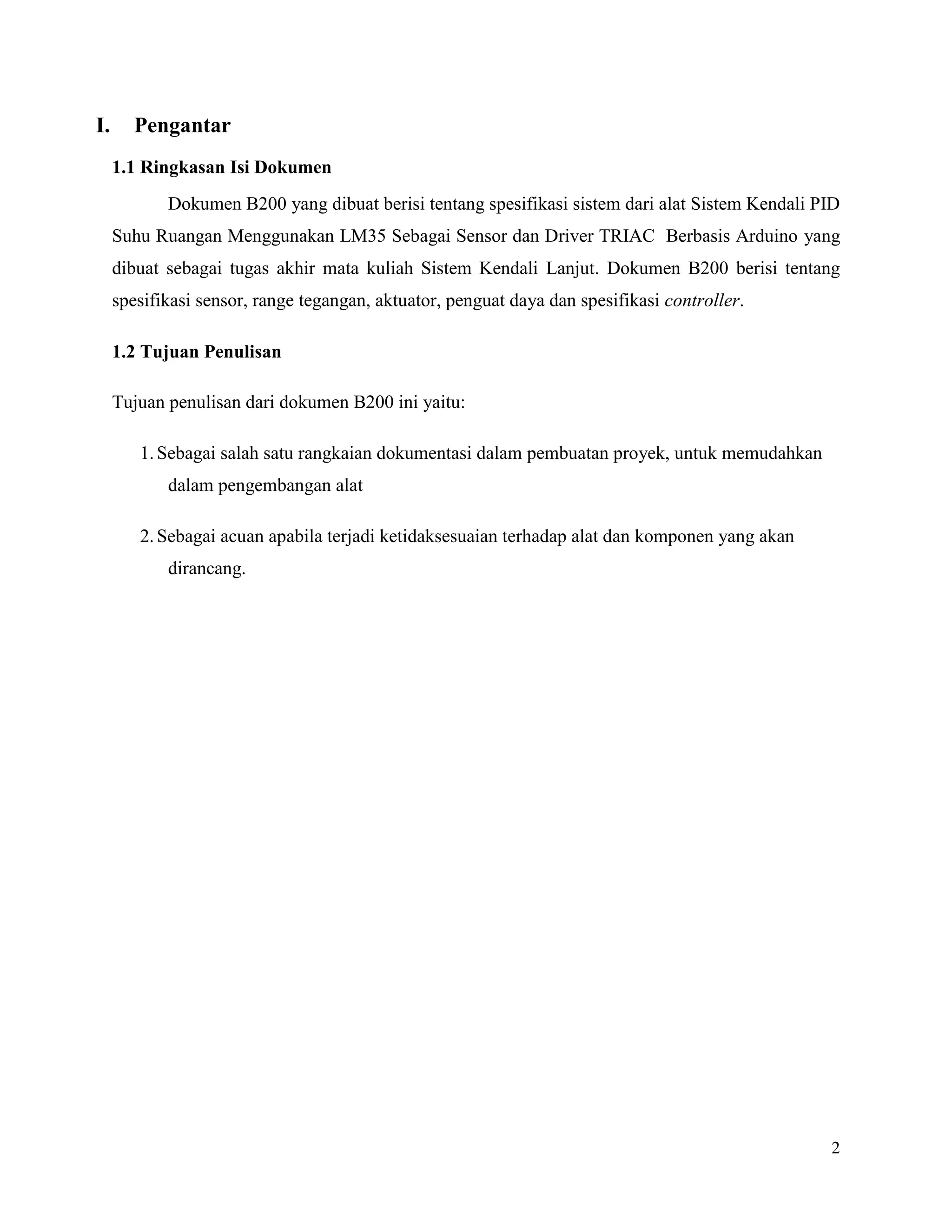 2
I. Pengantar
1.1 Ringkasan Isi Dokumen
Dokumen B200 yang dibuat berisi tentang spesifikasi sistem dari alat Sistem Kendali PID
Suhu Ruangan Menggunakan LM35 Sebagai Sensor dan Driver TRIAC Berbasis Arduino yang
dibuat sebagai tugas akhir mata kuliah Sistem Kendali Lanjut. Dokumen B200 berisi tentang
spesifikasi sensor, range tegangan, aktuator, penguat daya dan spesifikasi controller.
1.2 Tujuan Penulisan
Tujuan penulisan dari dokumen B200 ini yaitu:
1.Sebagai salah satu rangkaian dokumentasi dalam pembuatan proyek, untuk memudahkan
dalam pengembangan alat
2.Sebagai acuan apabila terjadi ketidaksesuaian terhadap alat dan komponen yang akan
dirancang.
 