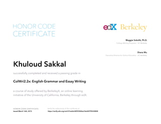 Executive Director for Online Education UC Berkeley
Diana Wu
College Writing Programs UC Berkeley
Maggie Sokolik, Ph.D.
HONOR CODE CERTIFICATE Verify the authenticity of this certificate at
Berkeley
CERTIFICATE
HONOR CODE
Khuloud Sakkal
successfully completed and received a passing grade in
ColWri2.2x: English Grammar and Essay Writing
a course of study offered by BerkeleyX, an online learning
initiative of the University of California, Berkeley through edX.
Issued March 16th, 2015 https://verify.edx.org/cert/57ea0e5df5934bfea7da2697f5034808
 