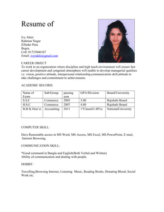 Resume of
Ivy Akter
Rahman Nagar
Zillader Para
Bogra.
Cell: 01723046347
Email: ivyrakhi@gmail.com
CAREER OBJECT
To work in an organization where discipline and high teach environment will ensure fast
career development and congenial atmosphere will enable to develop managerial qualities
i.e. vision, positive attitude, interpersonal relationship,communication skill,attitude to
take challenges and commitment to achievements.
ACADEMIC RECORD:
Name of
Exam
Sub/Group passing
year
GPA/Division Board/University
S.S.C Commerce 2005 5.00 Rajshahi Board
H.S.C Commerce 2007 4.80 Rajshahi Board
B.B.S( Hon’s) Accounting 2011 1st
Class(63.48%) NationalUniversity
COMPUTER SKILL:
Have Reasonable access in MS Word, MS Access, MS Excel, MS PowerPoint, E-mail,
Internet Browsing.
COMMUNICATION SKILL:
*Good command in Bangla and English(Both Verbal and Written)
Ability of communication and dealing with people.
HOBBY:
Travelling,Browsing Internet, Listening Music, Reading Books, Donating Blood, Social
Work etc.
 