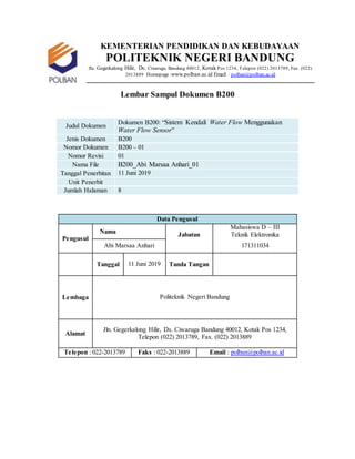 KEMENTERIAN PENDIDIKAN DAN KEBUDAYAAN
POLITEKNIK NEGERI BANDUNG
Jln. Gegerkalong Hilir, Ds. Ciwaruga, Bandung 40012, Kotak Pos 1234, Telepon (022) 2013789, Fax. (022)
2013889 Homepage :www.polban.ac.id Email : polban@polban.ac.id
Lembar Sampul Dokumen B200
Judul Dokumen
Dokumen B200: “Sistem Kendali Water Flow Menggunakan
Water Flow Sensor”
Jenis Dokumen B200
Nomor Dokumen B200 – 01
Nomor Revisi 01
Nama File B200_Abi Marsaa Anhari_01
Tanggal Penerbitan 11 Juni 2019
Unit Penerbit
Jumlah Halaman 8
Data Pengusul
Pengusul
Nama Jabatan
Mahasiswa D – III
Teknik Elektronika
Abi Marsaa Anhari 171311034
Tanggal 11 Juni 2019 Tanda Tangan
Lembaga Politeknik Negeri Bandung
Alamat
Jln. Gegerkalong Hilir, Ds. Ciwaruga Bandung 40012, Kotak Pos 1234,
Telepon (022) 2013789, Fax. (022) 2013889
Telepon : 022-2013789 Faks : 022-2013889 Email : polban@polban.ac.id
 