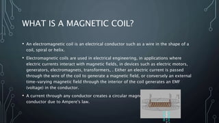 WHAT IS A MAGNETIC COIL?
• An electromagnetic coil is an electrical conductor such as a wire in the shape of a
coil, spiral or helix.
• Electromagnetic coils are used in electrical engineering, in applications where
electric currents interact with magnetic fields, in devices such as electric motors,
generators, electromagnets, transformers, . Either an electric current is passed
through the wire of the coil to generate a magnetic field, or conversely an external
time-varying magnetic field through the interior of the coil generates an EMF
(voltage) in the conductor.
• A current through any conductor creates a circular magnetic field around the
conductor due to Ampere's law.
This
Photo
b
Author
is
lic
CC
BY-ND
 