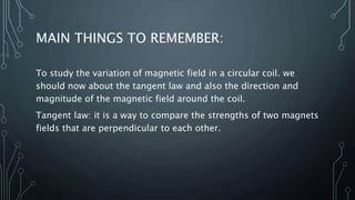 MAIN THINGS TO REMEMBER:
To study the variation of magnetic field in a circular coil. we
should now about the tangent law and also the direction and
magnitude of the magnetic field around the coil.
Tangent law: it is a way to compare the strengths of two magnets
fields that are perpendicular to each other.
 