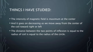 THINGS I HAVE STUDIED:
• The intensity of magnetic field is maximum at the center
• And it goes on decreasing as we move away from the center of
the coil toward right or left
• The distance between the two points of inflexion is equal to the
radius of coil is equal to the radius of the circle.
 