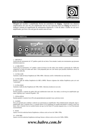 INTRODUÇÃO
Obrigado por escolher o amplificador Rocket de contrabaixo da Ampeg. Inspirado nos clássicos
amplificadores dos anos 60, este amplificador fácil de usar representa busca da Ampeg em fornecer os
melhores sistemas de amplificação de instrumentos disponíveis. A fim de obter o melhor do seu novo
amplificador, por favor, leia este guia de usuário antes de usar.

PAINEL FRONTAL

1 – 0dB INPUT
Aceita plug de instrumento de 1/4” padrão a partir de seu baixo. Esta entrada é usada com instrumentos que possuem
eletrônicos passivos.
2 – (-15dB) INPUT
Aceita plug de instrumento 1/4” padrão a partir de baixos de alta saída. Esta entrada é guarnecida de 15dB para
compensar as fontes de saída mais altas e está preparada para uso com baixos que possuem eletrônicos ativos ou
pickups de saída alta.
3 – ULTRA LOW
Aumenta a saída de baixas freqüências de 7dB a 40Hz. Adiciona rumble e burburinho nas notas baixas.
4 – ULTRA MID
Diminui a saída de médias freqüências de 6dB a 600Hz. Remove algumas das médias freqüências para um som
“contornado”.
5 - ULTRA HIGH
Aumenta a saída de altas freqüências de 7dB a 5kHz. Adiciona crocância no seu som.
6 – LED PEAK
Ilumina quando o controle de ganho (#8) está estabelecido muito alto. Isto indica overdriving do amplificador que
causa clippling (veja “controle de ganho”, #8)
7 – LED de SINAL
Ilumina quando o controle Gain (#8) está apropriadamente ajustado (veja o próximo texto).
8 – GANHO
Deve ser ajustado para combinar a saída de seu instrumento ao amplificador. Para estabelecimento adequado, ligue o
amplificador, gire o controle Gain e o controle Master (#13) totalmente no sentido anti-horário e comece a tocar seu
baixo. Gire o controle Gain no sentido horário até que Led de Sinal (#7) acenda enquanto toca, e o Led Peak piscará
ocasionalmente.
9 – BASS
Ajusta o nível de saída das baixas freqüências e oferece corte ou boost de 12dB a 70Hz.
10 – LOW MID
Ajusta o nível de saída das freqüências midrange baixas e oferece corte ou boost de 12dB a 300Hz.

www.habro.com.br

 