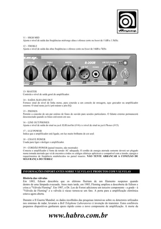 11 – HIGH MID
Ajusta o nível de saída das freqüências midrange altas e oferece corte ou boost de 11dB a 1.5kHz.
12 – TREBLE
Ajusta o nível de saída das altas freqüências e oferece corte ou boost de 14dB a 7kHz.

13- MASTER
Controla o nível de saída geral do amplificador.
14 – SAÍDA XLR LINE OUT
Fornece sinal de nível de linha mono, para conexão a um console de mixagem, tape gravador ou amplificador
externo. O sinal neste jack é pré-máster e pós-EQ.
15 – PHONES
Permite a conexão de um par estéreo de fones de ouvido para sessões particulares. O falante externo permanecerá
desconectado quando os fones estiverem em uso.
16 – LINE OUT/PHONES
Ajusta o nível de saída do sinal no jack XLRLineOut (#14) e o nível de sinal no jack Phones (#15).
17 – LUZ POWER
Indica que o amplificador está ligado, em luz muito brilhante de cor azul.
18 – CHAVE POWER
Usada para ligar e desligar o amplificador.
19 – CORDÃO POWER (painel traseiro, não mostrado)
Conecta o amplificador à fonte da tensão AC adequada. O cordão de energia aterrada somente deverá ser plugado
numa tomada aterrada que vá de encontro a todos os códigos elétricos aplicáveis e compatível com a tensão, energia e
requerimentos de freqüência estabelecidos no painel traseiro. NÃO TENTE ARRANCAR A CONEXÃO DE
SEGURANÇA DO TERRA!

INFORMAÇÕES IMPORTANTES SOBRE VÁLVULAS E PRODUTOS COM VÁLVULAS
História das válvulas
Em 1883, Edison descobriu que os elétrons fluiriam de um filamento suspenso quando
dentro de uma lâmpada evacuada. Anos mais tarde, em 1905, Fleming ampliou a descoberta de Edison e
criou a "Válvula Fleming". Em 1907, o Dr. Lee de Forest adicionou um terceiro componente - a grade - à
"Válvula de Fleming" e a válvula à vácuo tornou-se um fato. A porta para a amplificação eletrônica
estava agora aberta.
Durante a II Guerra Mundial, os dados recolhidos das pesquisas intensivas sobre os detectores utilizados
nos sistemas de radar, levaram a Bell Telephone Laboratories à invenção do transistor. Estes confiáveis
pequenos dispositivos ganharam apoio rápido como o novo componente de amplificação. A morte da

www.habro.com.br

 