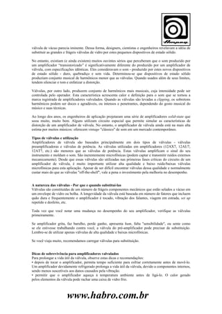 válvula de vácuo parecia iminente. Dessa forma, designers, cientistas e engenheiros revelavam a idéia de
substituir as grandes e frágeis válvulas de vidro por estes pequenos dispositivos de estado sólido.
No entanto, existiam (e ainda existem) muitos ouvintes sérios que perceberam que o som produzido por
um amplificador “transistorizado” é significativamente diferente do produzido por um amplificador de
válvula, com especificações idênticas. Eles consideravam o som - produzido por estes novos dispositivos
de estado sólido - duro, quebradiço e sem vida. Determinou-se que dispositivos de estado sólido
produziam conjunto musical de harmônicos menor que as válvulas. Quando usados além de seus limites,
tendem silenciar o tom e enfatizar a distorção.
Válvulas, por outro lado, produzem conjunto de harmônicos mais musicais, cuja intensidade pode ser
controlada pelo operador. Esta característica acrescenta calor e definição para o som que se tornou a
marca registrada de amplificadores valvulados. Quando as válvulas são levadas a clipping, os sobretons
harmônicos podem ser doces e agradáveis, ou intensos e penetrantes, dependendo do gosto musical do
músico e suas técnicas.
Ao longo dos anos, os engenheiros de aplicação projetaram uma série de amplificadores solid-state que
soou muito, muito bem. Alguns utilizam circuito especial que permite simular as características de
distorção de um amplificador de válvula. No entanto, o amplificador de válvula ainda está na mais alta
estima por muitos músicos: oferecem vintage "clássico" de som em um mercado contemporâneo.
Tipos de válvulas e utilização
Amplificadores de válvula são baseados principalmente em dois tipos de válvulas - válvulas
preamplificadoras e válvulas de potência. As válvulas utilizadas em amplificadores (12AX7, 12AU7,
12AT7, etc.) são menores que as válvulas de potência. Estas válvulas amplificam o sinal do seu
instrumento e moldam o som. São inerentemente microfônicas (podem captar e transmitir ruídos externos
mecanicamente). Desde que essas válvulas são utilizadas nas primeiras fases críticas do circuito de um
amplificador de válvula, é muito importante utilizar alta qualidade e baixo ruído/baixas válvulas
microfônicas para esta aplicação. Apesar de ser difícil encontrar válvulas dessa qualidade e normalmente
custar mais do que as válvulas "off-the-shelf", vale a pena o investimento pela melhoria no desempenho.

A natureza das válvulas - Por que e quando substituí-las
Válvulas são constituídas de um número de frágeis componentes mecânicos que estão selados a vácuo em
um envelope de vidro ou bolha. A longevidade da válvula está baseada em número de fatores que incluem
quão dura e frequentemente o amplificador é tocado, vibração dos falantes, viagem em estrada, set up
repetido e desfeito, etc.
Toda vez que você notar uma mudança no desempenho do seu amplificador, verifique as válvulas
primeiramente.
Se amplificador grita, faz barulho, perde ganho, apresenta hum, falta "sensibilidade", ou sente como
se ele estivesse trabalhando contra você, a válvula do pré-amplificador pode precisar de substituição.
Lembre-se de utilizar apenas válvulas de alta qualidade e baixas microfônicas.
Se você viaja muito, recomendamos carregar válvulas para substituição.

Dicas de sobrevivência para amplificadores valvulados
Para prolongar a vida útil da válvula, observe estas dicas e recomendações:
• depois de tocar o amplificador, permita tempo suficiente para esfriar corretamente antes de movê-lo.
Um amplificador devidamente refrigerado prolonga a vida útil da válvula, devido a componentes internos,
sendo menos suscetíveis aos danos causados pela vibração.
• permitir que o amplificador aqueça à temperatura ambiente antes de ligá-lo. O calor gerado
pelos elementos da válvula pode rachar uma caixa de vidro frio.

www.habro.com.br

 