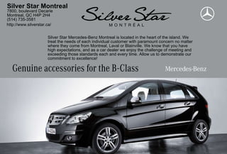Silver Star Montreal
7800, boulevard Decarie
Montreal, QC H4P 2H4
(514) 735-3581
http://www.silverstar.ca/


                      Silver Star Mercedes-Benz Montreal is located in the heart of the island. We
                      treat the needs of each individual customer with paramount concern no matter
                      where they come from Montreal, Laval or Blainville. We know that you have
                      high expectations, and as a car dealer we enjoy the challenge of meeting and
                      exceeding those standards each and every time. Allow us to demonstrate our
                      commitment to excellence!

   Genuine accessories for the B-Class
 