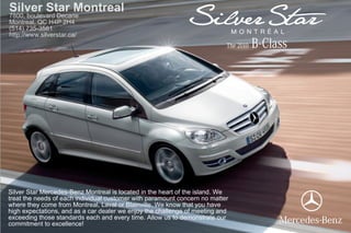 Silver Star Montreal
7800, boulevard Decarie
Montreal, QC H4P 2H4
(514) 735-3581
http://www.silverstar.ca/
                                                                           The 2010   B-Class




Silver Star Mercedes-Benz Montreal is located in the heart of the island. We
treat the needs of each individual customer with paramount concern no matter
where they come from Montreal, Laval or Blainville. We know that you have
high expectations, and as a car dealer we enjoy the challenge of meeting and
exceeding those standards each and every time. Allow us to demonstrate our
commitment to excellence!
 