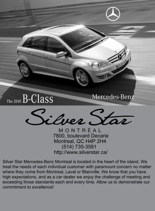 The 2010   B-Class

                         7800, boulevard Decarie
                         Montreal, QC H4P 2H4
                             (514) 735-3581
                         http://www.silverstar.ca/
Silver Star Mercedes-Benz Montreal is located in the heart of the island. We
treat the needs of each individual customer with paramount concern no matter
where they come from Montreal, Laval or Blainville. We know that you have
high expectations, and as a car dealer we enjoy the challenge of meeting and
exceeding those standards each and every time. Allow us to demonstrate our
commitment to excellence!
 
