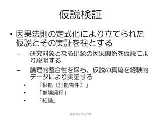 仮説検証
• 因果法則の定式化により立てられた
  仮説とその実証を柱とする
–       研究対象となる現象の因果関係を仮説によ
        り説明する
–       論理的整合性を保ち、仮説の真偽を経験的
        データにより実証する
    •    「根拠（証拠物件）」
    •    「推論過程」
    •    「結論」

               研究の世界入門B
 