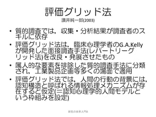 評価グリッド法
         讃井純一郎(2003)

• 質的調査では，収集・分析結果が調査者のス
  キルに依存
• 評価グリッド法は，臨床心理学者のG.A.Kelly
  が開発した面接調査手法(レパートリーグ
  リッド法)を改良・発展させたもの
• 属人的な要素を排除した質的調査手法に分類
  され，工業製品企画等多くの場面で適用
• 評価グリッド法では，人間の行動の背景には，
  認知構造と呼ばれる情報処理メカニズムが存
  在すると仮定(＝認知心理学的人間モデルと
  いう枠組みを設定)
           研究の世界入門B
 
