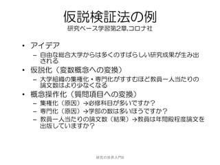 仮説検証法の例
         研究ベース学習第2章,コロナ社

• アイデア
 – 自由な総合大学からは多くのすばらしい研究成果が生み出
   される
• 仮説化（変数概念への変換）
 – 大学組織の集権化・専門化がすすむほど教員一人当たりの
   論文数はより少なくなる
• 概念操作化（質問項目への変換）
 – 集権化（原因）→必修科目が多いですか？
 – 専門化（原因）→学部の数は多いほうですか？
 – 教員一人当たりの論文数（結果）→教員は年間殿程度論文を
   出版していますか？




              研究の世界入門B
 