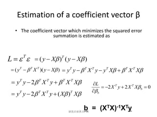 Estimation of a coefficient vector β
   • The coefficient vector which minimizes the squared error
                     summation is estimated as



L     ( y  X )T ( y  X )
         T

  ( yT   T X T )( y  X )  yT y   T X T y  yT X   T X T X

  y y  2 X y   X X
     T         T   T       T   T
                                          L
                                                2 X T y  2 X T X b  0
                                           b
  yT y  2 T X T y  ( X )T X

                                      b = (XTX)-1XTy
                               研究の世界入門B
 