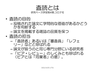 査読とは
          研究ベース学習第4章,コロナ社


• 査読の目的
 – 投稿された論文に学問的な価値があるかどう
   かを判断する
 – 論文を掲載する雑誌の品質を保つ
• 査読の担当
 – 「査読者」あるいは「審査員」「レフェ
   リー」などと呼ばれる
 – 論文が扱うのと同じ専門分野にいる研究者
 – 「ピア・レビュー」のしくみとも呼ばれる
   （ピアとは「同業者」の意）。

              研究の世界入門B
 