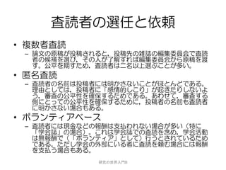 査読者の選任と依頼
• 複数者査読
 – 論文の原稿が投稿されると，投稿先の雑誌の編集委員会で査読
   者の候補を選び，その人が了解すれば編集委員会から原稿を渡
   す。公平を期すため，査読者は二名以上選ぶことが多い。
• 匿名査読
 – 査読者の名前は投稿者には明かさないことがほとんどである。
   理由としては，投稿者に「感情的しこり」が起きたりしないよ
   う，審査の公平性を確保するためである。あわせて，審査する
   側にとっての公平性を確保するために，投稿者の名前も査読者
   に明かさない場合もある。
• ボランティアベース
 – 査読者には現金などの報酬は支払われない場合が多い（特に
   「学会誌」の場合）。これは学会誌での査読を含め，学会活動
   は無報酬で（「ボランティア」として）行うとされているため
   である。ただし学会の外部にいる者に査読を頼む場合には報酬
   を支払う場合もある。
             研究の世界入門B
 