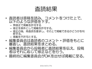 査読結果
• 査読者は原稿を読み，コメントをつけた上で，
  以下のような評価を下す。
 – 無修正で掲載を許可する
 – 修正を条件として掲載を許可する。
 – 修正の後，再査読を要求し，その上で掲載できるかどうかを判
   断する。
 – 掲載を不許可とする。
• 編集委員会は査読者のコメント・評価をもとに
  審査し，査読結果をまとめる。
• 編集委員会から投稿者に査読結果を伝え，投稿
  者はそれに応じて修正などを行う。
• 最終的に編集委員会がOKを出せば掲載に至る。

             研究の世界入門B
 