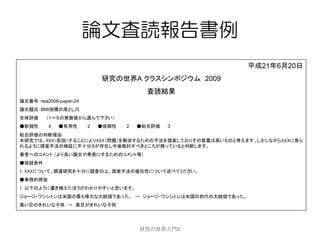 論文査読報告書例
                                                          平成21年6月20日
                            研究の世界A クラスシンポジウム 2009
                                         査読結果
論文番号：rwa2008-paper-24
論文題目：BMI指標の落とし穴
全体評価     （１～５の実数値から選んで下さい）
●新規性      4   ●有用性      2   ●信頼性   2   ●総合評価   3
総合評価の判断理由
本研究では、XXX（仮説）することによりXXX（問題）を解決するための手法を提案しておりその意義は高いものと考えます。しかしながらXXXに見ら
れるように提案手法の検証に不十分さが存在し今後検討すべきところが残っていると判断します。
著者へのコメント （より良い論文や発表にするためのコメント等）
●採録条件
1. XXXについて、関連研究を十分に調査の上、提案手法の優位性について述べてください。
●事務的照会
1. 以下のように書き換えたほうがわかりやすいと思います。
ジョージ・ワシントンは米国の最も偉大な大統領であった。 → ジョージ・ワシントンは米国の初代の大統領であった。
黒い目のきれいな子供 → 黒目がきれいな子供




                                       研究の世界入門B
 