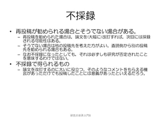不採録
• 再投稿が勧められる場合とそうでない場合がある。
 – 再投稿を勧められた場合は，論文を(大幅に)改訂すれば，次回には採録
   される可能性はある。
 – そうでない場合は他の投稿先を考えた方がよい。査読側から別の投稿
   先を勧められる場合もある。
 – なお不採録になったとしても，それは必ずしも研究が否定されたこと
   を意味するわけではない。
• 不採録で得られるもの
 – 論文を改訂するのに大いに役立つ。そのようなコメントをもらえる機
   会があっただけでも投稿したことには意義があったといえるだろう。




               研究の世界入門B
 