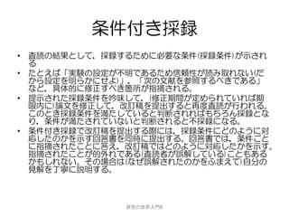 条件付き採録
• 査読の結果として，採録するために必要な条件(採録条件)が示され
  る
• たとえば「実験の設定が不明であるため信頼性が読み取れない(だ
  から設定を明らかにせよ)」，「次の文献を参照するべきである」
  など，具体的に修正すべき箇所が指摘される。
• 提示された採録条件を吟味して，(修正期間が定められていれば期
  限内に)論文を修正して，改訂稿を提出すると再度査読が行われる。
  このとき採録条件を満たしていると判断されればもちろん採録とな
  り，条件が満たされていないと判断されると不採録になる。
• 条件付き採録で改訂稿を提出する際には，採録条件にどのように対
  応したのかを示す回答書を同時に提出する。回答書では，条件ごと
  に指摘されたことに答え，改訂稿ではどのように対応したかを示す。
  指摘されたことが的外れである(査読者が誤解している)こともある
  かもしれない。その場合は(なぜ誤解されたのかをふまえて)自分の
  見解を丁寧に説明する。



             研究の世界入門B
 