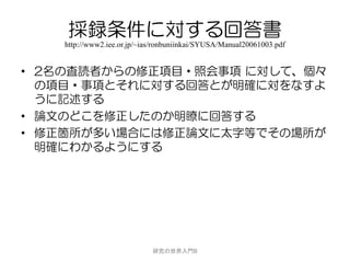 採録条件に対する回答書
    http://www2.iee.or.jp/~ias/ronbuniinkai/SYUSA/Manual20061003.pdf


• 2名の査読者からの修正項目・照会事項 に対して、個々
  の項目・事項とそれに対する回答とが明確に対をなすよ
  うに記述する
• 論文のどこを修正したのか明瞭に回答する
• 修正箇所が多い場合には修正論文に太字等でその場所が
  明確にわかるようにする




                             研究の世界入門B
 