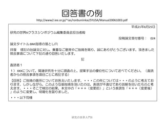 回答書の例
          http://www2.iee.or.jp/~ias/ronbuniinkai/SYUSA/Manual20061003.pdf

                                                                             平成21年6月25日
研究の世界Aクラスシンポジウム編集委員会担当者殿
                                                                   投稿論文受付番号： 024
論文タイトル:BMI指標の落とし穴
拝復 標記の拙論文に対し、貴重なご意見やご指摘を賜り、誠にありがとうございます。頂きました
照会事項について下記の通り回答いたします。
                                         記
査読者１
１） XXXについて、関連研究を十分に調査の上、提案手法の優位性について述べてください。 （査読
者からの照会事項を項目ごとに再記する）
【回答】ご指摘の箇所についてお答えいたします。・・・この件については・・・のように考えてお
ります。しかしながら、このような御指摘を頂いたのは、表現が不適切であり誤解を招いたものと考
えます。・・・そこで検討の結果、本文中の「＊＊＊（変更前）」という表現を「＊＊＊（変更後）
」のように変更し、明確化を図りました。
・・・以下同様




                                  研究の世界入門B
 