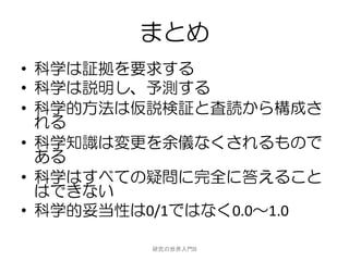 まとめ
• 科学は証拠を要求する
• 科学は説明し、予測する
• 科学的方法は仮説検証と査読から構成さ
  れる
• 科学知識は変更を余儀なくされるもので
  ある
• 科学はすべての疑問に完全に答えること
  はできない
• 科学的妥当性は0/1ではなく0.0～1.0

          研究の世界入門B
 