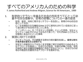 すべてのアメリカ人のための科学
 F. James Rutherford and Andrew Ahlgren, Science for All Americans , 1989

1.       科学的リテラシーを備えた社会の市民すべてにとって必
         要不可欠な理解や，思考の習慣についての一連の提言
     –    科学，数学，技術に関するリテラシーを包含し，教育の中心的な目
          標として注目。
     –    ○「生体細胞の主な機能はDNA 分子に暗号化されている指示に従っ
          て蛋白質分子を合成することにある。」
     –    ×「リボソーム」や「デオキシリボ核酸」といった用語，又はメッ
          センジャーRNA がどのようなものであって，それがDNA とどのよう
          な関係にあるかといった事柄
2.       実現に向けての提言
     –    カリキュラムは，その網羅する教材の絶対量を削減し、厳格な教科
          の境界線を緩和又は排除する
     –    学習すべき解答からではなくまず現象に関する疑問から始めるよう
          なアプローチを意味し，生徒たちが仮説，証拠の収集と利用，探究
          や過程に関する構想を積極的に活用できるようにし，生徒たちの好
          奇心や創造性を重視するアプローチを意味する。



                               研究の世界入門B
 
