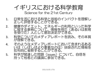 イギリスにおける科学教育
        Science for the 21st Century
1.   日常生活における科学と技術のインパクトを理解し
     正しく評価することができる。
2.   健康やダイエット、エネルギーの利用といった科学
     に関する事柄について、情報を得た（あるいは教育
     を受けた）人として意思決定ができる。
3.   科学についてのメディアレポートを読み、その本質
     が理解できる。
4.   そのようなメディアレポートにおいて含まれるある
     いは（しばしばより重要なのは）排除された情報を
     批判的に省察することができる。
5.   科学が関連した問題（issues）について、自信を
     持って他者との議論に参加できる。


                  研究の世界入門B
 