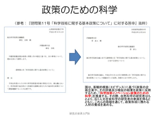 政策のための科学
（参考：『諮問第11号「科学技術に関する基本政策について」に対する答申』抜粋）




                      国は、客観的根拠（エビデンス）に基づく政策の企
                      画立案や、その評価及び検証の結果を政策に反映
                      するため、「科学技術イノベーション政策のための
                      科学」を推進する。その際、自然科学の研究者はも
                      とより、広く人文社会科学の研究者の参画を得ると
                      ともに、これらの取組を通じて、政策形成に携わる
                      人材の養成を進める。

                研究の世界入門B
 
