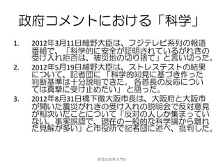 政府コメントにおける「科学」
1.   2012年3月11日細野大臣は、フジテレビ系列の報道
     番組で、「科学的に安全が証明されているがれきの
     受け入れ拒否は、被災地の切り捨て」と言い切った。
2.   2012年5月19日細野大臣は、ストレステストの結果
     について、記者団に 「科学的知見に基づき作った
     判断基準は十分説明できた。 各首長の反応につい
     ては真摯に受け止めたい」 と語った。
3.   2012年8月31日橋下徹大阪市長は、大阪府と大阪市
     が開いた震災がれきの受け入れの説明会で反対意見
     が相次いだことについて「反対の人しか集まってい
     ない。事実誤認で、現在の一般的な科学論から離れ
     た見解が多い」と市役所で記者団に述べ、批判した。


              研究の世界入門B
 