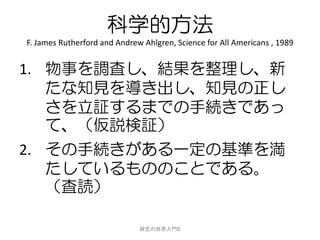 科学的方法
F. James Rutherford and Andrew Ahlgren, Science for All Americans , 1989


1. 物事を調査し、結果を整理し、新
   たな知見を導き出し、知見の正し
   さを立証するまでの手続きであっ
   て、（仮説検証）
2. その手続きがある一定の基準を満
   たしているもののことである。
   （査読）

                              研究の世界入門B
 