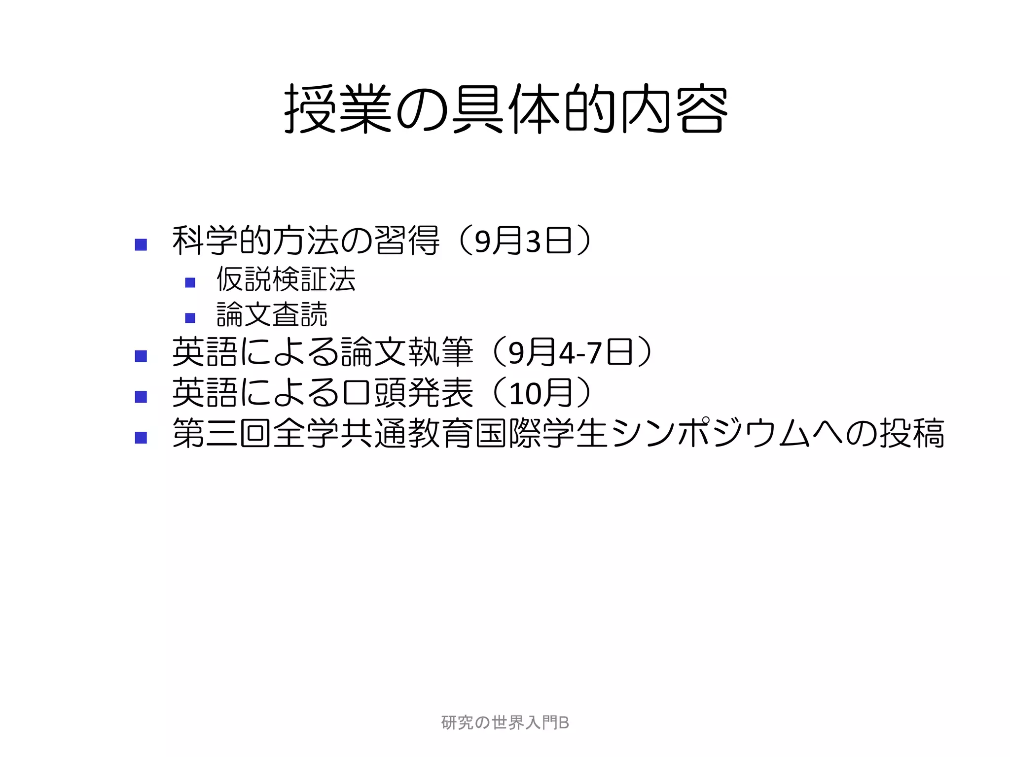授業の具体的内容

   科学的方法の習得（9月3日）
       仮説検証法
       論文査読
   英語による論文執筆（9月4-7日）
   英語による口頭発表（10月）
   第三回全学共通教育国際学生シンポジウムへの投稿




                研究の世界入門B
 