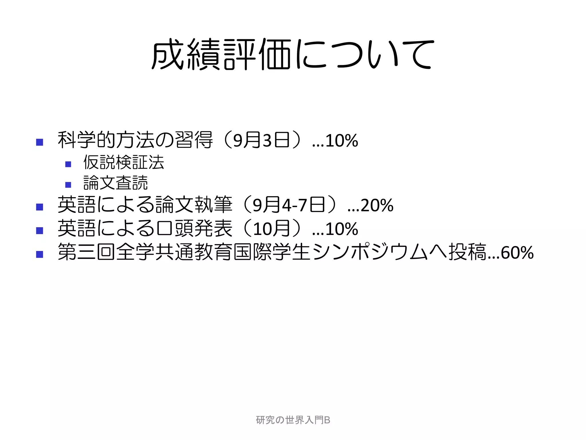 成績評価について

   科学的方法の習得（9月3日）…10%
       仮説検証法
       論文査読
   英語による論文執筆（9月4-7日）…20%
   英語による口頭発表（10月）…10%
   第三回全学共通教育国際学生シンポジウムへ投稿…60%




                研究の世界入門B
 