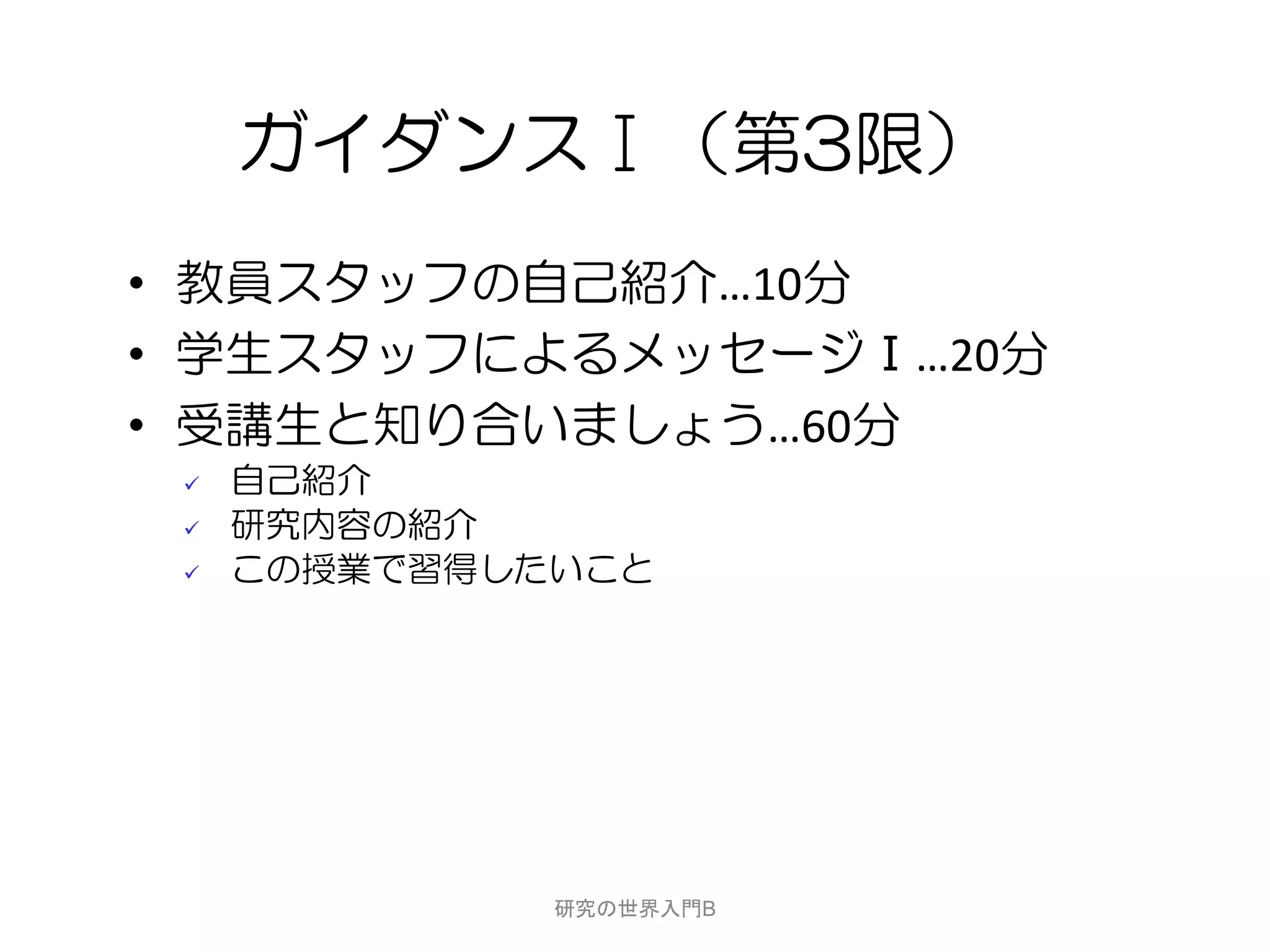 ガイダンスⅠ（第3限）
• 教員スタッフの自己紹介…10分
• 学生スタッフによるメッセージⅠ…20分
• 受講生と知り合いましょう…60分
    自己紹介
    研究内容の紹介
    この授業で習得したいこと




              研究の世界入門B
 