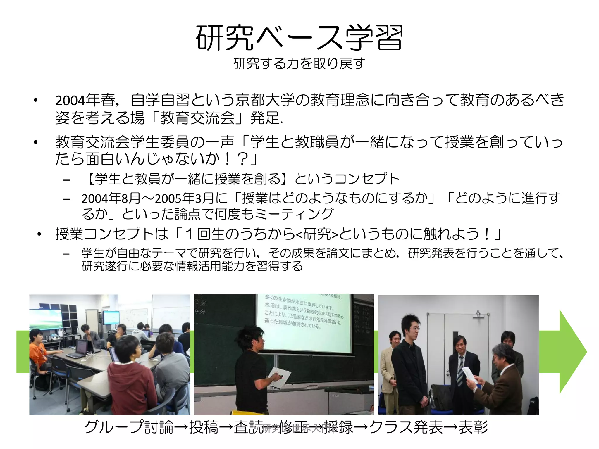 研究ベース学習
                     研究する力を取り戻す

•   2004年春，自学自習という京都大学の教育理念に向き合って教育のあるべき
    姿を考える場「教育交流会」発足.
•   教育交流会学生委員の一声「学生と教職員が一緒になって授業を創っていっ
    たら面白いんじゃないか！？」
    – 【学生と教員が一緒に授業を創る】というコンセプト
    – 2004年8月～2005年3月に「授業はどのようなものにするか」「どのように進行す
      るか」といった論点で何度もミーティング
• 授業コンセプトは「１回生のうちから<研究>というものに触れよう！」
    –   学生が自由なテーマで研究を行い，その成果を論文にまとめ，研究発表を行うことを通して、
        研究遂行に必要な情報活用能力を習得する




        グループ討論→投稿→査読→修正→採録→クラス発表→表彰
                    研究の世界入門B
 