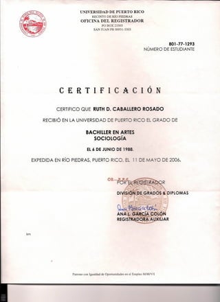 UNIVERSIDAD DE PUERTO RICO
RECINTO DE Rio PIEDRAS
OFICINA DEL REGISTRADOR
PO BOX_3303
SAN JU PR00931-3303
801-77-1293
NUMERO DE ESTUDIANTE
C £ R T I f _~__~_0 N
CERTIFICO QUE RUTH D. CJ""Ll;lI"'Ud.d~nO ROSADO
RECIBIO EN LA UNIVERSIDAD DE E GRADO DE
BACHILLERE'
SOCIOLOG'
EL6 DE JUNIO DE
EXPEDIDA EN RIO PIEDRAS, PUERTO RIC , =- -- DE 2006.
DIPLOMAS
ism
Patrono con Igualdad de Oportunidades en el Empleo M/M/yfl
 