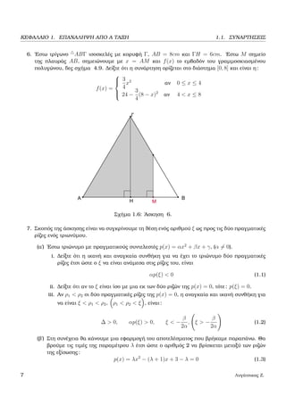 ΚΕΦΑΛΑΙΟ 1. ΕΠΑΝΑΛΗΨΗ ΑΠΟ Α ΤΑΞΗ 1.1. ΣΥΝΑΡΤΗΣΕΙΣ
6. ΄Εστω τρίγωνο ABΓ ισοσκελές µε κορυφή Γ, AB = 8cm και ΓH = 6cm. ΄Εστω M σηµείο
της πλαυράς AB, σηµειώνουµε µε x = AM και f(x) το εµβαδόν του γραµµοσκιασµένου
πολυγώνου, δες σχήµα 4.9. ∆είξτε ότι η συνάρτηση ορίζεται στο διάστηµα [0, 8] και είναι η:
f(x) =



3
4
x2
αν 0 ≤ x ≤ 4
24 −
3
4
(8 − x)2
αν 4 < x ≤ 8
Σχήµα 1.6: ΄Ασκηση 6.
7. Σκοπός της άσκησης είναι να συγκρίνουµε τη ϑέση ενός αριθµού ξ ως προς τις δύο πραγµατικές
ϱίζες ενός τριωνύµου.
(α΄) ΄Εστω τριώνυµο µε πραγµατικούς συντελεστές p(x) = αx2
+ βx + γ, (α = 0).
i. ∆είξτε ότι η ικανή και αναγκαία συνθήκη για να έχει το τριώνυµο δύο πραγµατικές
ϱίζες έτσι ώστε ο ξ να είναι ανάµεσα στις ϱίζες του, είναι
αp(ξ) < 0 (1.1)
ii. ∆είξτε ότι αν το ξ είναι ίσο µε µια εκ των δύο ϱιζών της p(x) = 0, τότε: p(ξ) = 0.
iii. Αν ρ1 < ρ2 οι δύο πραγµατικές ϱίζες της p(x) = 0, η αναγκαία και ικανή συνθήκη για
να είναι ξ < ρ1 < ρ2, ρ1 < ρ2 < ξ , είναι:
∆ > 0, αp(ξ) > 0, ξ < −
β
2α
, ξ > −
β
2α
(1.2)
(ϐ΄) Στη συνέχεια ϑα κάνουµε µια εφαρµογή του αποτελέσµατος που ϐρήκαµε παραπάνω. Θα
ϐρούµε τις τιµές της παραµέτρου λ έτσι ώστε ο αριθµός 2 να ϐρίσκεται µεταξύ των ϱιζών
της εξίσωσης:
p(x) = λx2
− (λ + 1)x + 3 − λ = 0 (1.3)
7 Λυγάτσικας Ζ.
 